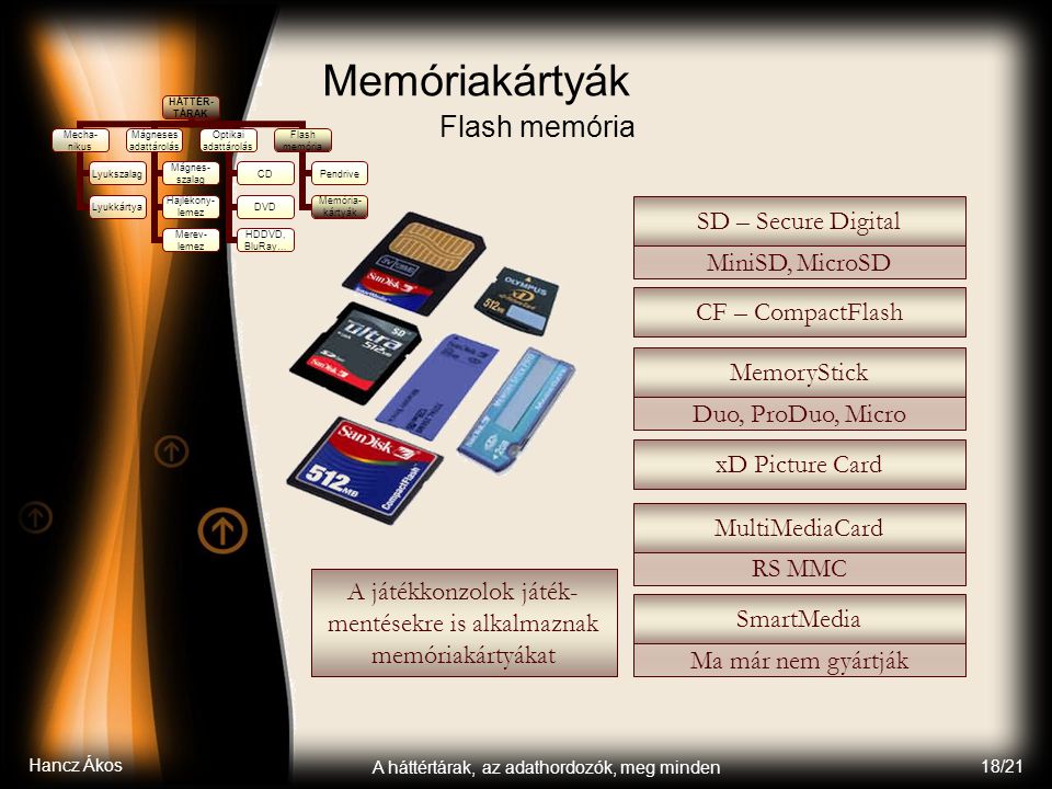 Hancz Ákos A háttértárak, az adathordozók, meg minden 18/21 Memóriakártyák Flash memória HÁTTÉR- TÁRAK Mecha- nikus Lyukszalag Lyukkártya Mágneses adattárolás Mágnes- szalag Hajlékony- lemez Merev- lemez Optikai adattárolás CD DVD HDDVD, BluRay… Flash memória Pendrive Memória- kártyák CF – CompactFlash MiniSD, MicroSD SD – Secure Digital MemoryStick Duo, ProDuo, Micro xD Picture Card MultiMediaCard RS MMC SmartMedia Ma már nem gyártják A játékkonzolok játék- mentésekre is alkalmaznak memóriakártyákat