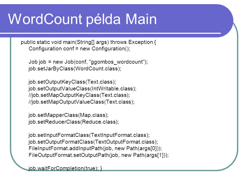 WordCount példa Main public static void main(String[] args) throws Exception { Configuration conf = new Configuration(); Job job = new Job(conf, ggombos_wordcount ); job.setJarByClass(WordCount.class); job.setOutputKeyClass(Text.class); job.setOutputValueClass(IntWritable.class); //job.setMapOutputKeyClass(Text.class); //job.setMapOutputValueClass(Text.class); job.setMapperClass(Map.class); job.setReducerClass(Reduce.class); job.setInputFormatClass(TextInputFormat.class); job.setOutputFormatClass(TextOutputFormat.class); FileInputFormat.addInputPath(job, new Path(args[0])); FileOutputFormat.setOutputPath(job, new Path(args[1])); job.waitForCompletion(true); }