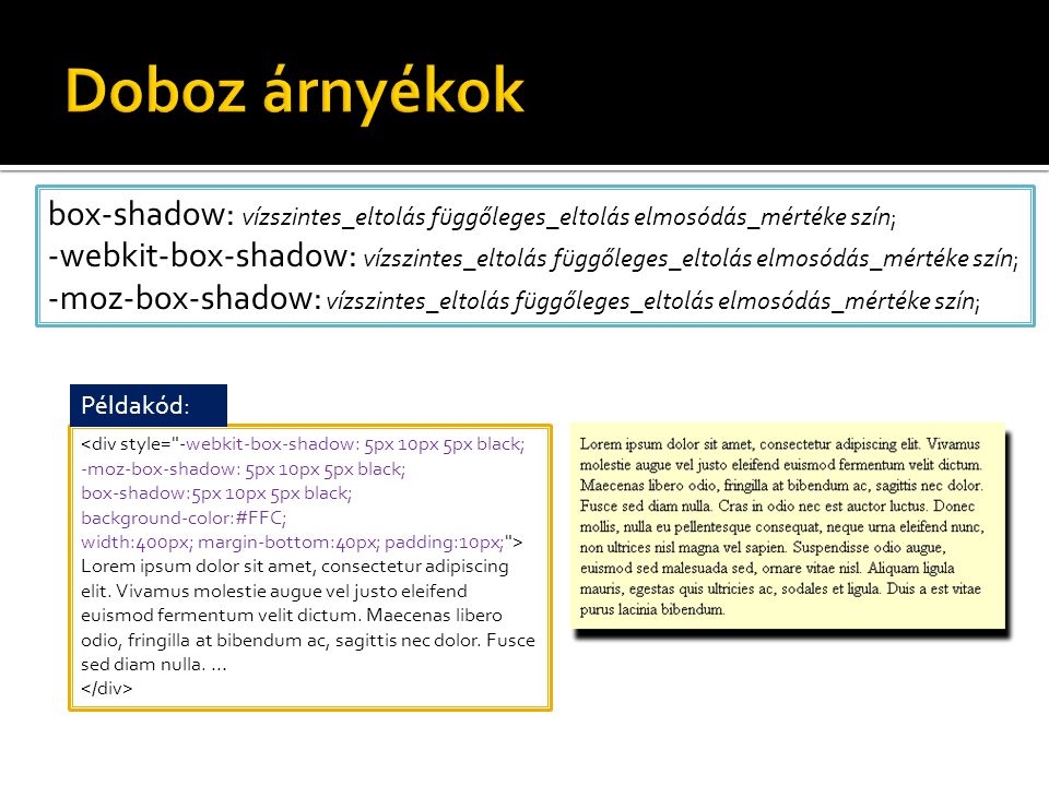 box-shadow: vízszintes_eltolás függőleges_eltolás elmosódás_mértéke szín; -webkit-box-shadow: vízszintes_eltolás függőleges_eltolás elmosódás_mértéke szín; -moz-box-shadow: vízszintes_eltolás függőleges_eltolás elmosódás_mértéke szín; <div style= -webkit-box-shadow: 5px 10px 5px black; -moz-box-shadow: 5px 10px 5px black; box-shadow:5px 10px 5px black; background-color:#FFC; width:400px; margin-bottom:40px; padding:10px; > Lorem ipsum dolor sit amet, consectetur adipiscing elit.