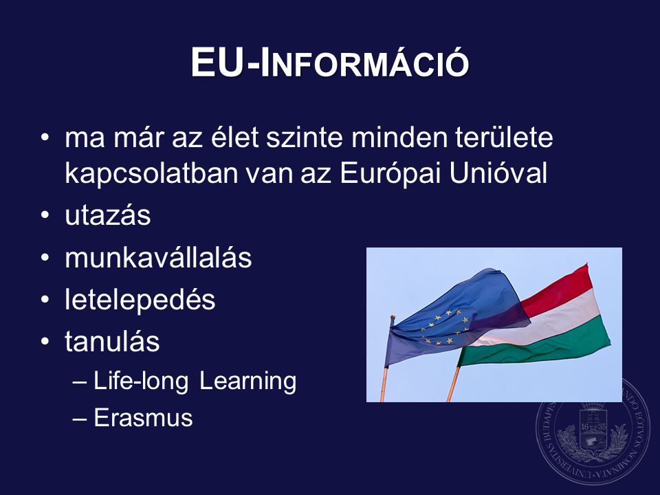 EU-I NFORMÁCIÓ ma már az élet szinte minden területe kapcsolatban van az Európai Unióval utazás munkavállalás letelepedés tanulás –Life-long Learning –Erasmus