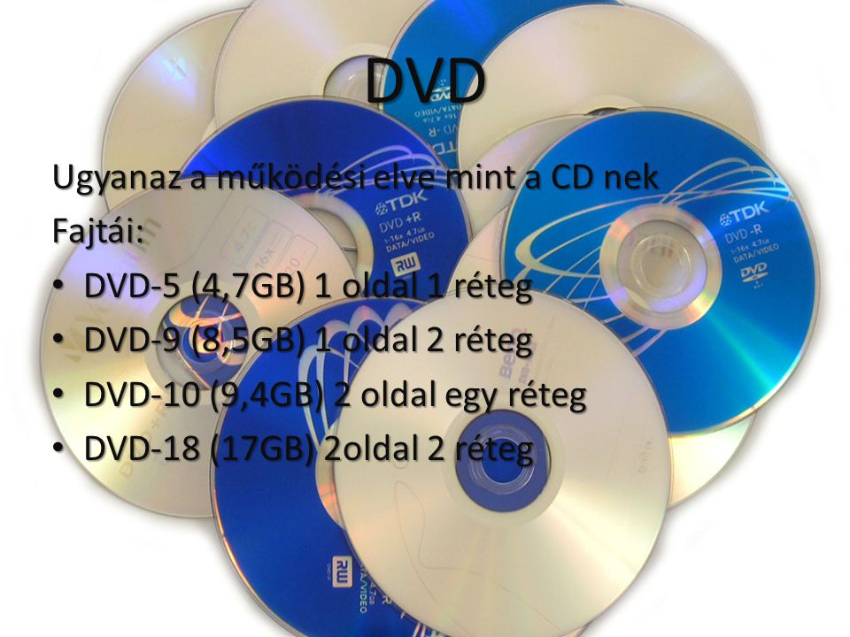 DVD Ugyanaz a működési elve mint a CD nek Fajtái: DVD-5 (4,7GB) 1 oldal 1 réteg DVD-5 (4,7GB) 1 oldal 1 réteg DVD-9 (8,5GB) 1 oldal 2 réteg DVD-9 (8,5GB) 1 oldal 2 réteg DVD-10 (9,4GB) 2 oldal egy réteg DVD-10 (9,4GB) 2 oldal egy réteg DVD-18 (17GB) 2oldal 2 réteg DVD-18 (17GB) 2oldal 2 réteg
