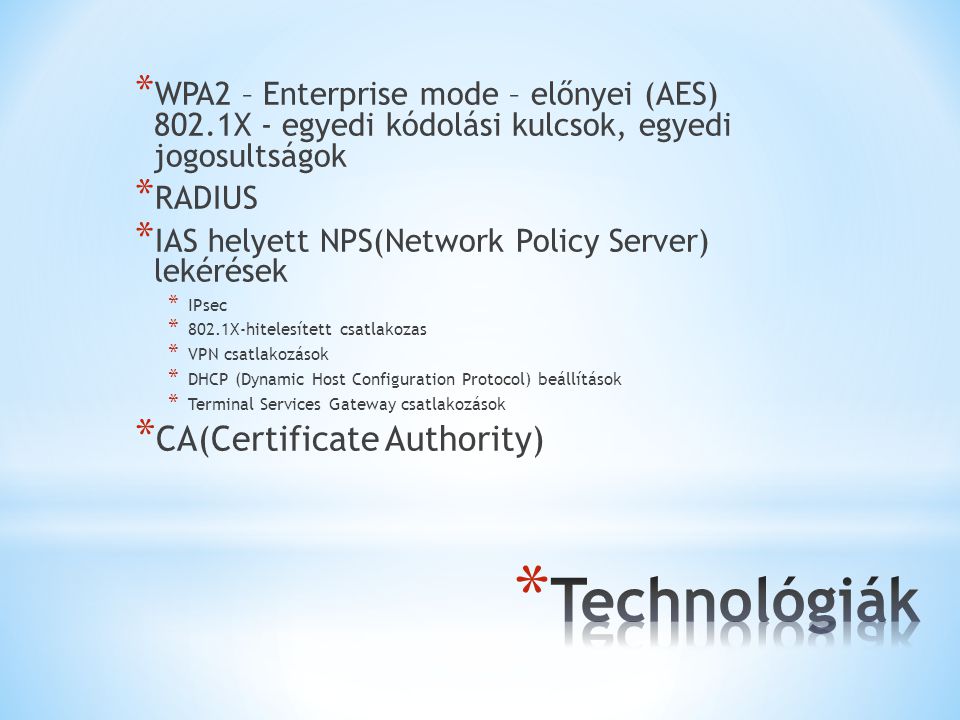 * WPA2 – Enterprise mode – előnyei (AES) 802.1X - egyedi kódolási kulcsok, egyedi jogosultságok * RADIUS * IAS helyett NPS(Network Policy Server) lekérések * IPsec * 802.1X-hitelesített csatlakozas * VPN csatlakozások * DHCP (Dynamic Host Configuration Protocol) beállítások * Terminal Services Gateway csatlakozások * CA(Certificate Authority)