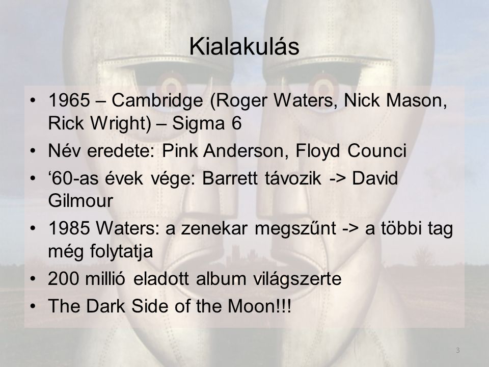 Kialakulás 1965 – Cambridge (Roger Waters, Nick Mason, Rick Wright) – Sigma 6 Név eredete: Pink Anderson, Floyd Counci ‘60-as évek vége: Barrett távozik -> David Gilmour 1985 Waters: a zenekar megszűnt -> a többi tag még folytatja 200 millió eladott album világszerte The Dark Side of the Moon!!.
