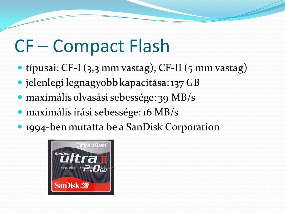 CF – Compact Flash típusai: CF-I (3,3 mm vastag), CF-II (5 mm vastag) jelenlegi legnagyobb kapacitása: 137 GB maximális olvasási sebessége: 39 MB/s maximális írási sebessége: 16 MB/s 1994-ben mutatta be a SanDisk Corporation