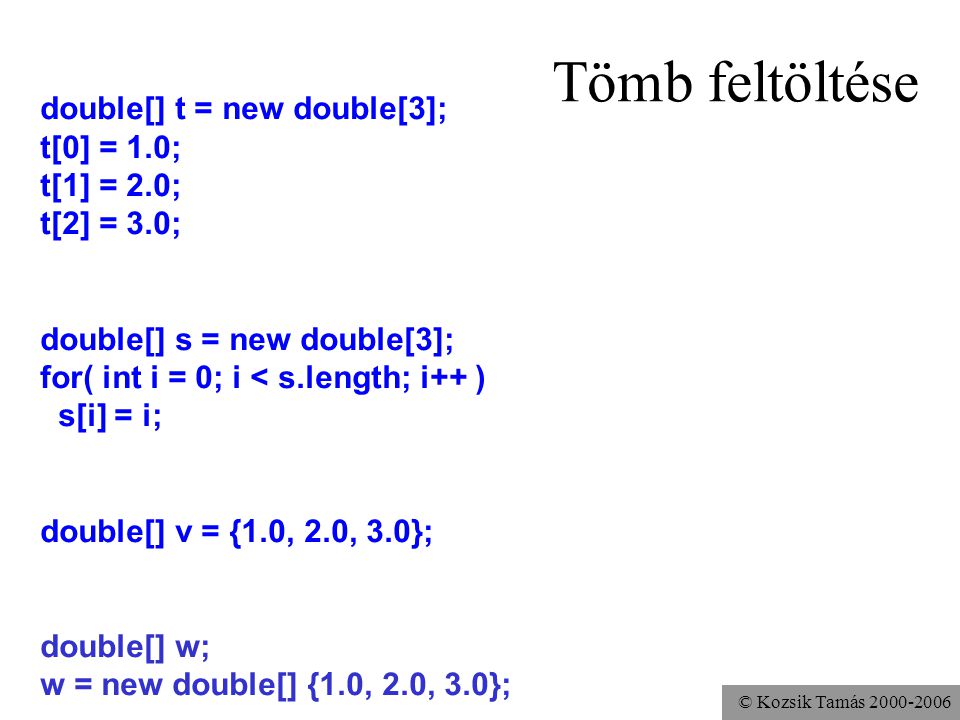 © Kozsik Tamás Tömb feltöltése double[] t = new double[3]; t[0] = 1.0; t[1] = 2.0; t[2] = 3.0; double[] s = new double[3]; for( int i = 0; i < s.length; i++ ) s[i] = i; double[] v = {1.0, 2.0, 3.0}; double[] w; w = new double[] {1.0, 2.0, 3.0};