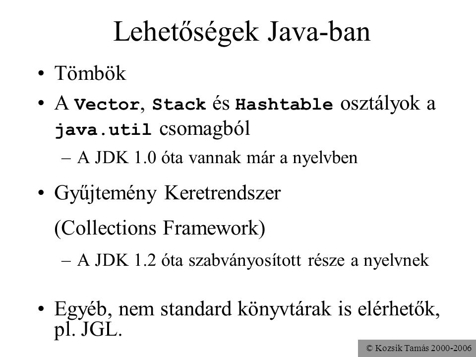 © Kozsik Tamás Lehetőségek Java-ban Tömbök A Vector, Stack és Hashtable osztályok a java.util csomagból –A JDK 1.0 óta vannak már a nyelvben Gyűjtemény Keretrendszer (Collections Framework) –A JDK 1.2 óta szabványosított része a nyelvnek Egyéb, nem standard könyvtárak is elérhetők, pl.
