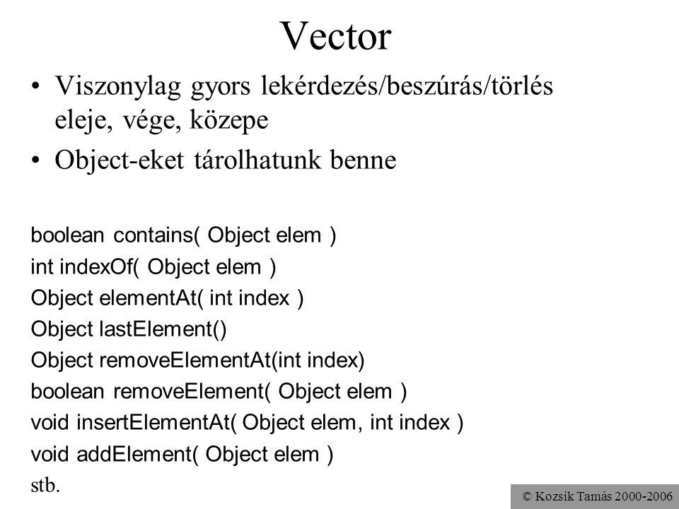 © Kozsik Tamás Vector Viszonylag gyors lekérdezés/beszúrás/törlés eleje, vége, közepe Object-eket tárolhatunk benne boolean contains( Object elem ) int indexOf( Object elem ) Object elementAt( int index ) Object lastElement() Object removeElementAt(int index) boolean removeElement( Object elem ) void insertElementAt( Object elem, int index ) void addElement( Object elem ) stb.