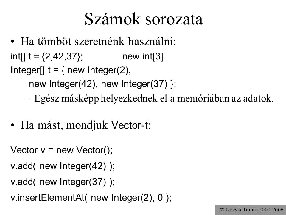 © Kozsik Tamás Számok sorozata Ha tömböt szeretnénk használni: int[] t = {2,42,37}; new int[3] Integer[] t = { new Integer(2), new Integer(42), new Integer(37) }; –Egész másképp helyezkednek el a memóriában az adatok.