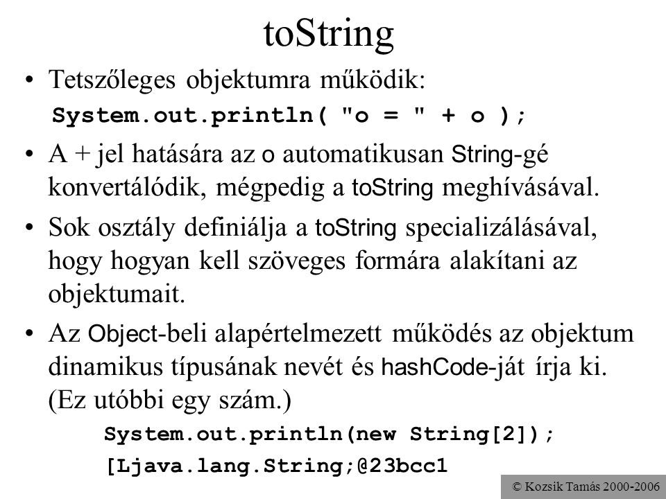 © Kozsik Tamás toString Tetszőleges objektumra működik: System.out.println( o = + o ); A + jel hatására az o automatikusan String -gé konvertálódik, mégpedig a toString meghívásával.