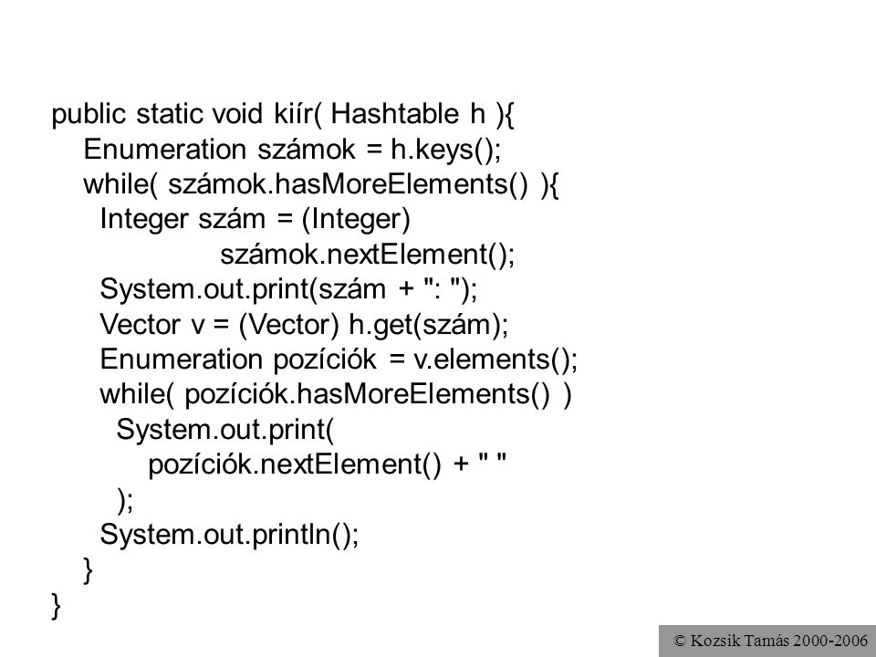 © Kozsik Tamás public static void kiír( Hashtable h ){ Enumeration számok = h.keys(); while( számok.hasMoreElements() ){ Integer szám = (Integer) számok.nextElement(); System.out.print(szám + : ); Vector v = (Vector) h.get(szám); Enumeration pozíciók = v.elements(); while( pozíciók.hasMoreElements() ) System.out.print( pozíciók.nextElement() + ); System.out.println(); }
