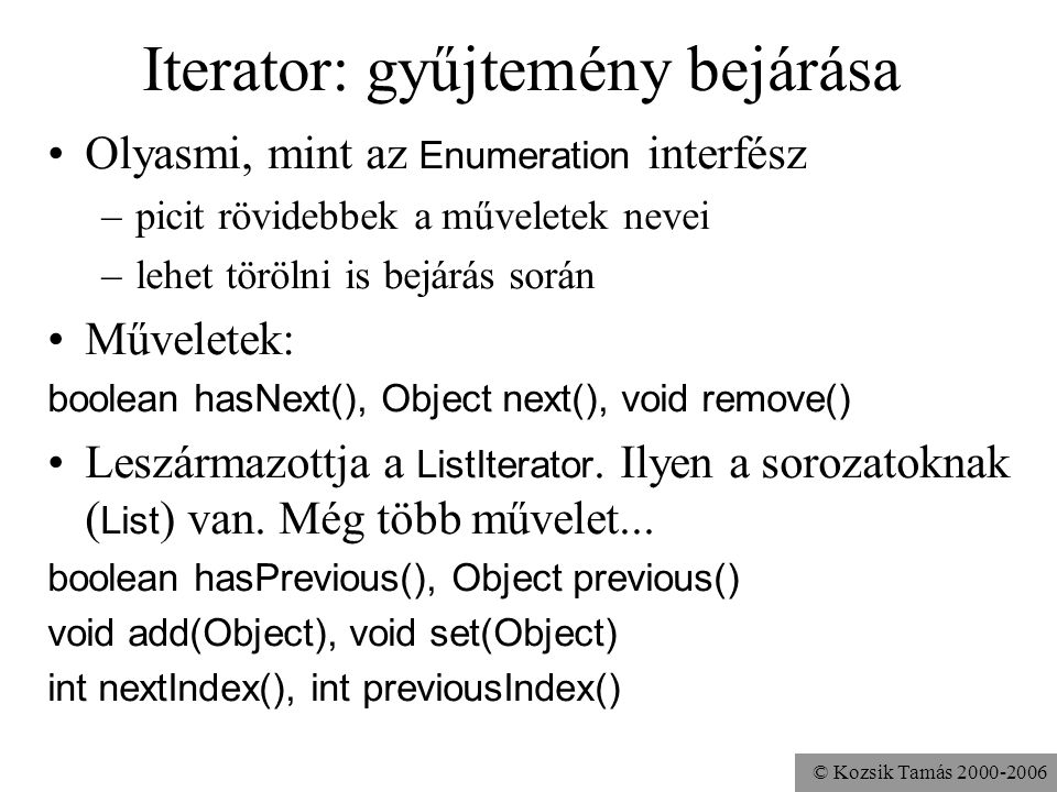 © Kozsik Tamás Iterator: gyűjtemény bejárása Olyasmi, mint az Enumeration interfész –picit rövidebbek a műveletek nevei –lehet törölni is bejárás során Műveletek: boolean hasNext(), Object next(), void remove() Leszármazottja a ListIterator.