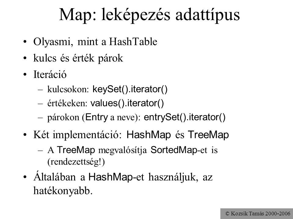 © Kozsik Tamás Map: leképezés adattípus Olyasmi, mint a HashTable kulcs és érték párok Iteráció –kulcsokon: keySet().iterator() –értékeken: values().iterator() –párokon ( Entry a neve): entrySet().iterator() Két implementáció: HashMap és TreeMap –A TreeMap megvalósítja SortedMap -et is (rendezettség!) Általában a HashMap -et használjuk, az hatékonyabb.