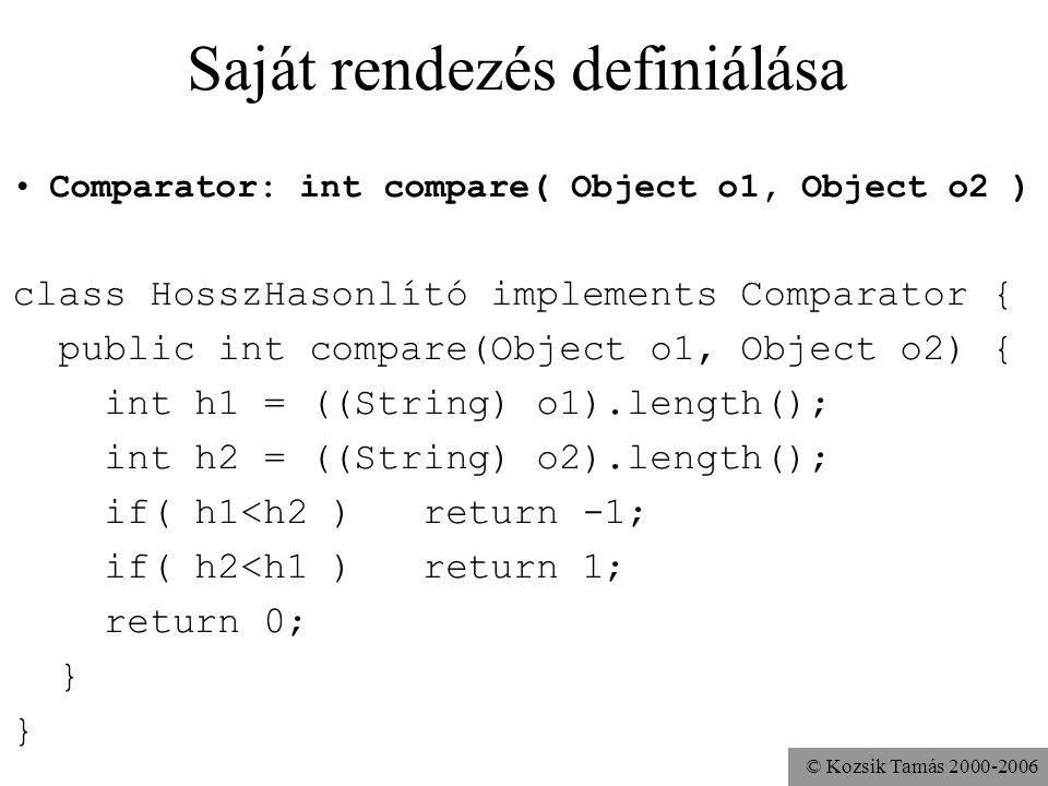 © Kozsik Tamás Saját rendezés definiálása Comparator: int compare( Object o1, Object o2 ) class HosszHasonlító implements Comparator { public int compare(Object o1, Object o2) { int h1 = ((String) o1).length(); int h2 = ((String) o2).length(); if( h1<h2 ) return -1; if( h2<h1 ) return 1; return 0; }
