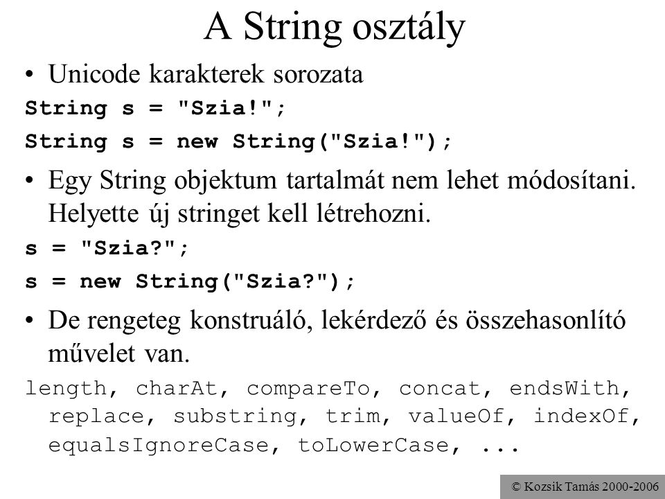 © Kozsik Tamás A String osztály Unicode karakterek sorozata String s = Szia! ; String s = new String( Szia! ); Egy String objektum tartalmát nem lehet módosítani.