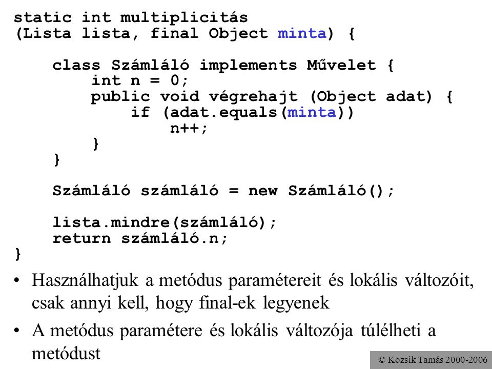 © Kozsik Tamás static int multiplicitás (Lista lista, final Object minta) { class Számláló implements Művelet { int n = 0; public void végrehajt (Object adat) { if (adat.equals(minta)) n++; } Számláló számláló = new Számláló(); lista.mindre(számláló); return számláló.n; } Használhatjuk a metódus paramétereit és lokális változóit, csak annyi kell, hogy final-ek legyenek A metódus paramétere és lokális változója túlélheti a metódust