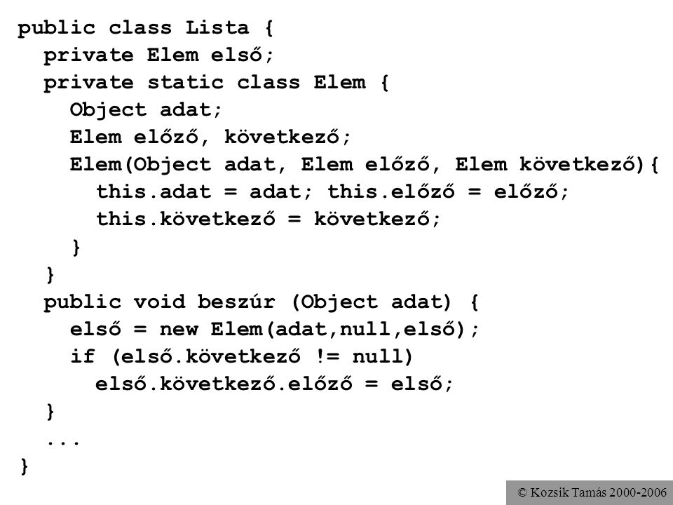 © Kozsik Tamás public class Lista { private Elem első; private static class Elem { Object adat; Elem előző, következő; Elem(Object adat, Elem előző, Elem következő){ this.adat = adat; this.előző = előző; this.következő = következő; } public void beszúr (Object adat) { első = new Elem(adat,null,első); if (első.következő != null) első.következő.előző = első; }...