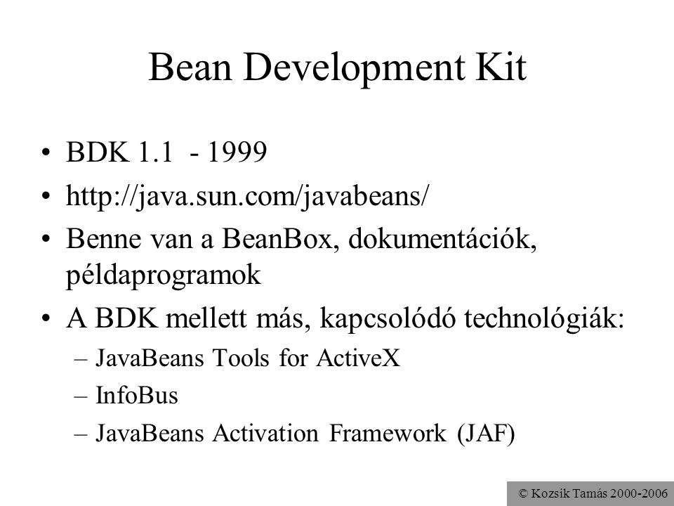 © Kozsik Tamás Bean Development Kit BDK Benne van a BeanBox, dokumentációk, példaprogramok A BDK mellett más, kapcsolódó technológiák: –JavaBeans Tools for ActiveX –InfoBus –JavaBeans Activation Framework (JAF)
