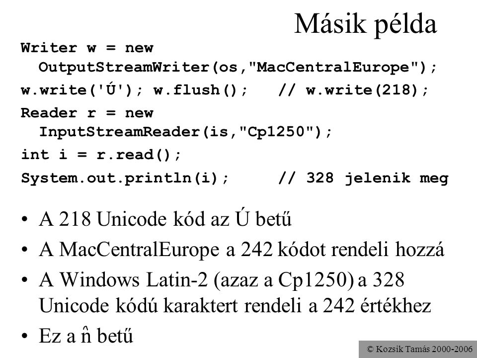 © Kozsik Tamás Másik példa Writer w = new OutputStreamWriter(os, MacCentralEurope ); w.write( Ú ); w.flush(); // w.write(218); Reader r = new InputStreamReader(is, Cp1250 ); int i = r.read(); System.out.println(i); // 328 jelenik meg A 218 Unicode kód az Ú betű A MacCentralEurope a 242 kódot rendeli hozzá A Windows Latin-2 (azaz a Cp1250) a 328 Unicode kódú karaktert rendeli a 242 értékhez Ez a n betű