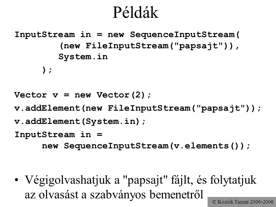 © Kozsik Tamás Példák InputStream in = new SequenceInputStream( (new FileInputStream( papsajt )), System.in ); Vector v = new Vector(2); v.addElement(new FileInputStream( papsajt )); v.addElement(System.in); InputStream in = new SequenceInputStream(v.elements()); Végigolvashatjuk a papsajt fájlt, és folytatjuk az olvasást a szabványos bemenetről