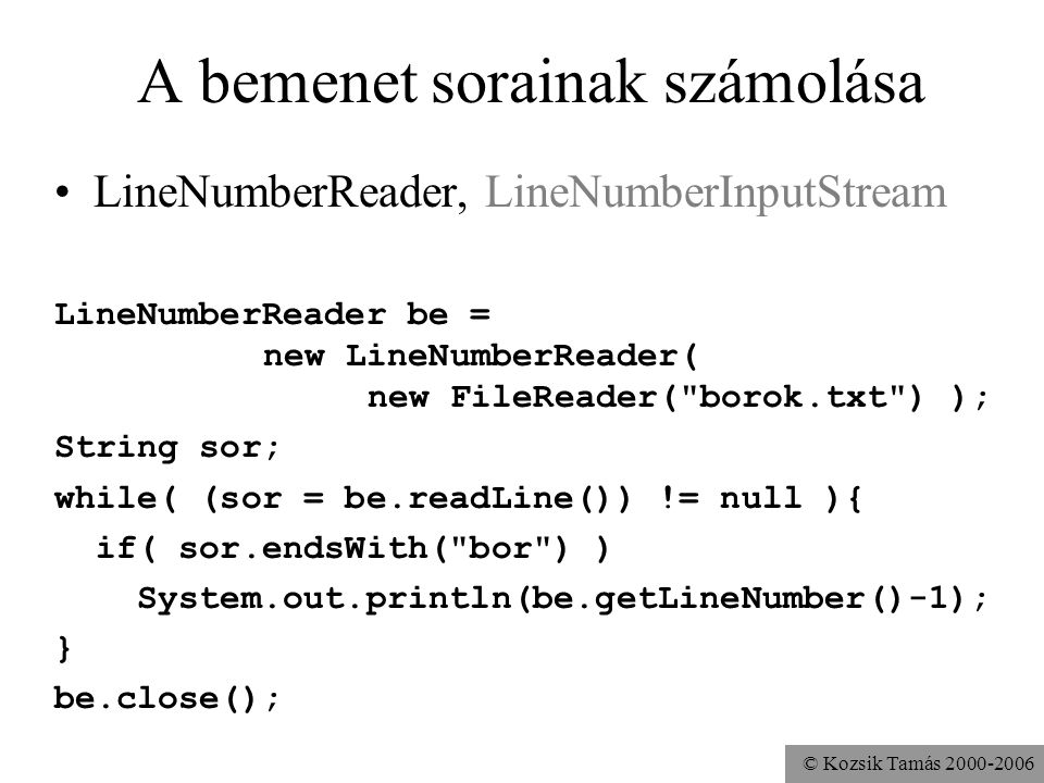 © Kozsik Tamás A bemenet sorainak számolása LineNumberReader, LineNumberInputStream LineNumberReader be = new LineNumberReader( new FileReader( borok.txt ) ); String sor; while( (sor = be.readLine()) != null ){ if( sor.endsWith( bor ) ) System.out.println(be.getLineNumber()-1); } be.close();