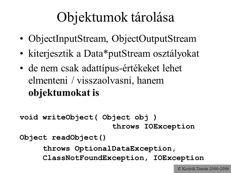 © Kozsik Tamás Objektumok tárolása ObjectInputStream, ObjectOutputStream kiterjesztik a Data*putStream osztályokat de nem csak adattípus-értékeket lehet elmenteni / visszaolvasni, hanem objektumokat is void writeObject( Object obj ) throws IOException Object readObject() throws OptionalDataException, ClassNotFoundException, IOException