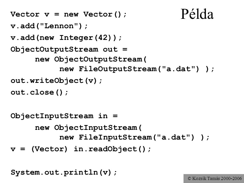 © Kozsik Tamás Példa Vector v = new Vector(); v.add( Lennon ); v.add(new Integer(42)); ObjectOutputStream out = new ObjectOutputStream( new FileOutputStream( a.dat ) ); out.writeObject(v); out.close(); ObjectInputStream in = new ObjectInputStream( new FileInputStream( a.dat ) ); v = (Vector) in.readObject(); System.out.println(v);