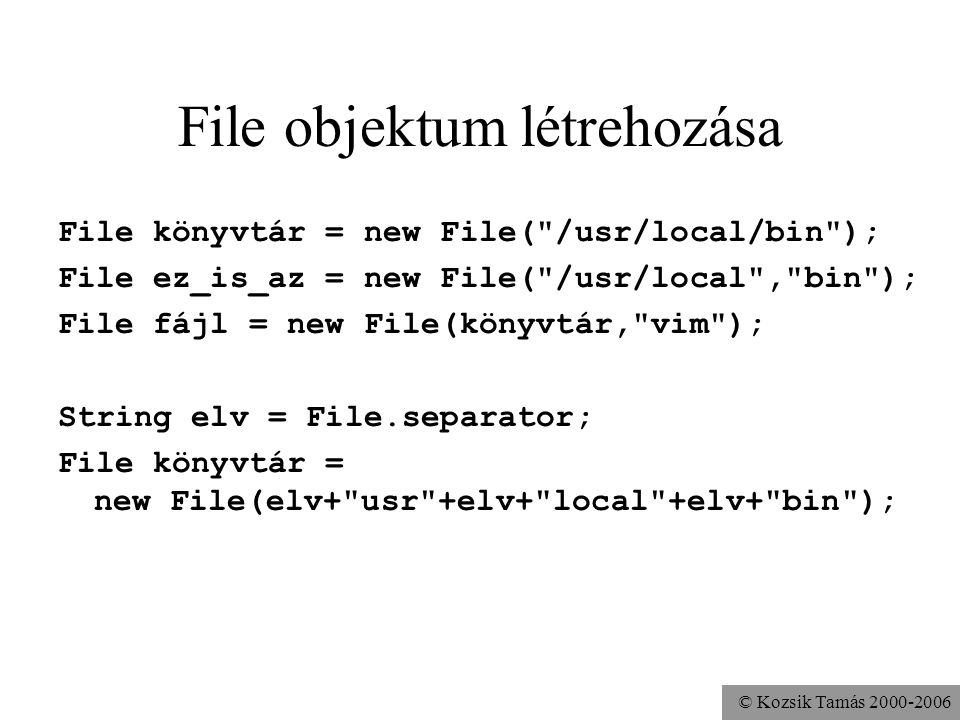 © Kozsik Tamás File objektum létrehozása File könyvtár = new File( /usr/local/bin ); File ez_is_az = new File( /usr/local , bin ); File fájl = new File(könyvtár, vim ); String elv = File.separator; File könyvtár = new File(elv+ usr +elv+ local +elv+ bin );