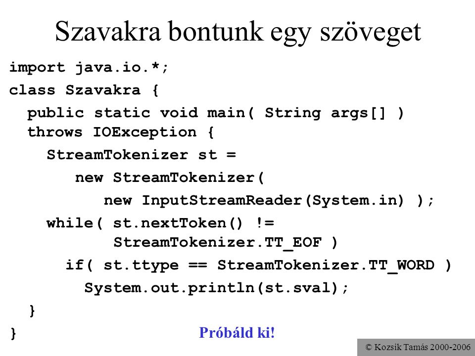 © Kozsik Tamás Szavakra bontunk egy szöveget import java.io.*; class Szavakra { public static void main( String args[] ) throws IOException { StreamTokenizer st = new StreamTokenizer( new InputStreamReader(System.in) ); while( st.nextToken() != StreamTokenizer.TT_EOF ) if( st.ttype == StreamTokenizer.TT_WORD ) System.out.println(st.sval); } } Próbáld ki!