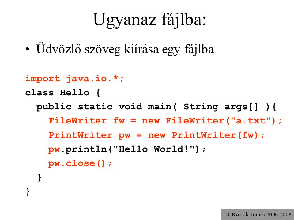 © Kozsik Tamás Ugyanaz fájlba: Üdvözlő szöveg kiírása egy fájlba import java.io.*; class Hello { public static void main( String args[] ){ FileWriter fw = new FileWriter( a.txt ); PrintWriter pw = new PrintWriter(fw); pw.println( Hello World! ); pw.close(); }