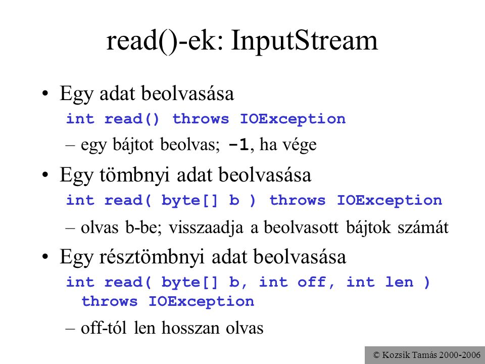 © Kozsik Tamás read()-ek: InputStream Egy adat beolvasása int read() throws IOException –egy bájtot beolvas; -1, ha vége Egy tömbnyi adat beolvasása int read( byte[] b ) throws IOException –olvas b-be; visszaadja a beolvasott bájtok számát Egy résztömbnyi adat beolvasása int read( byte[] b, int off, int len ) throws IOException –off-tól len hosszan olvas