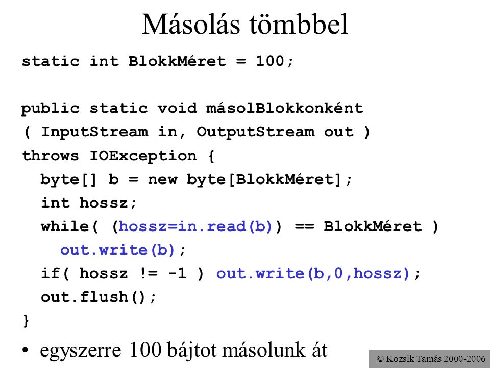 © Kozsik Tamás Másolás tömbbel static int BlokkMéret = 100; public static void másolBlokkonként ( InputStream in, OutputStream out ) throws IOException { byte[] b = new byte[BlokkMéret]; int hossz; while( (hossz=in.read(b)) == BlokkMéret ) out.write(b); if( hossz != -1 ) out.write(b,0,hossz); out.flush(); } egyszerre 100 bájtot másolunk át