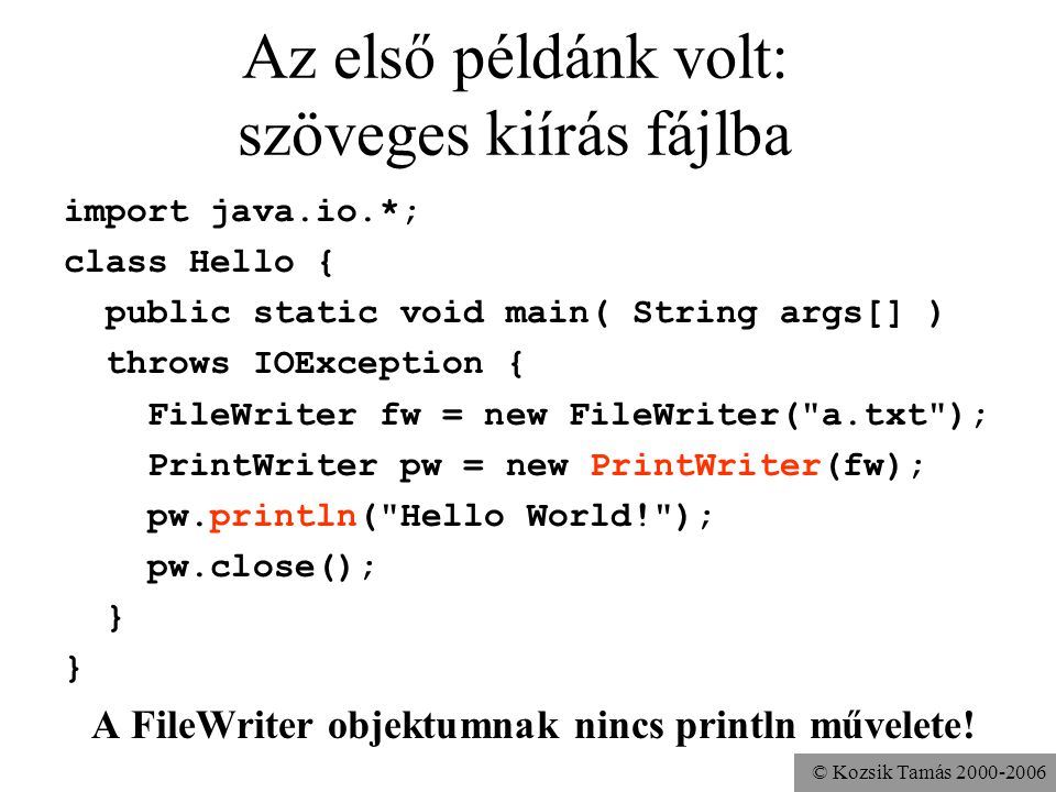 © Kozsik Tamás Az első példánk volt: szöveges kiírás fájlba import java.io.*; class Hello { public static void main( String args[] ) throws IOException { FileWriter fw = new FileWriter( a.txt ); PrintWriter pw = new PrintWriter(fw); pw.println( Hello World! ); pw.close(); } A FileWriter objektumnak nincs println művelete!