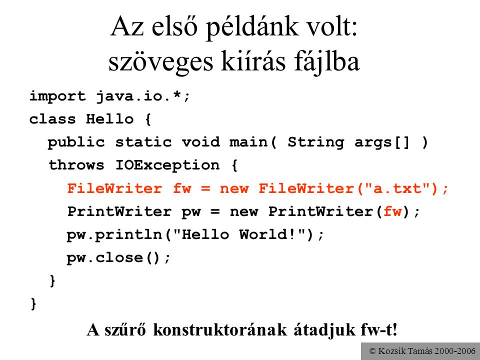 © Kozsik Tamás Az első példánk volt: szöveges kiírás fájlba import java.io.*; class Hello { public static void main( String args[] ) throws IOException { FileWriter fw = new FileWriter( a.txt ); PrintWriter pw = new PrintWriter(fw); pw.println( Hello World! ); pw.close(); } A szűrő konstruktorának átadjuk fw-t!