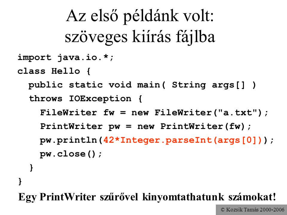 © Kozsik Tamás Az első példánk volt: szöveges kiírás fájlba import java.io.*; class Hello { public static void main( String args[] ) throws IOException { FileWriter fw = new FileWriter( a.txt ); PrintWriter pw = new PrintWriter(fw); pw.println(42*Integer.parseInt(args[0])); pw.close(); } Egy PrintWriter szűrővel kinyomtathatunk számokat!