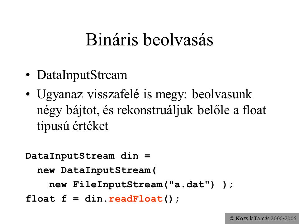 © Kozsik Tamás Bináris beolvasás DataInputStream Ugyanaz visszafelé is megy: beolvasunk négy bájtot, és rekonstruáljuk belőle a float típusú értéket DataInputStream din = new DataInputStream( new FileInputStream( a.dat ) ); float f = din.readFloat();