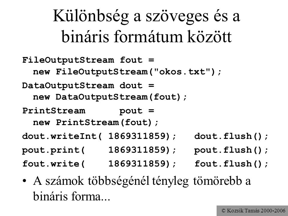 © Kozsik Tamás Különbség a szöveges és a bináris formátum között FileOutputStream fout = new FileOutputStream( okos.txt ); DataOutputStream dout = new DataOutputStream(fout); PrintStream pout = new PrintStream(fout); dout.writeInt( ); dout.flush(); pout.print( ); pout.flush(); fout.write( ); fout.flush(); A számok többségénél tényleg tömörebb a bináris forma...