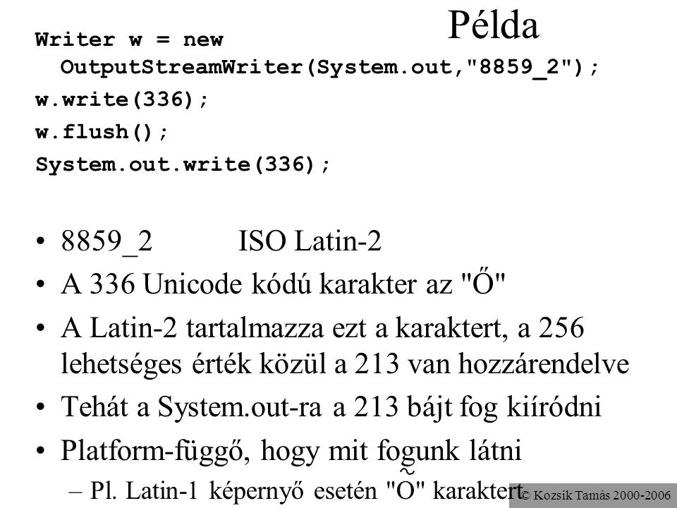 © Kozsik Tamás Példa Writer w = new OutputStreamWriter(System.out, 8859_2 ); w.write(336); w.flush(); System.out.write(336); 8859_2ISO Latin-2 A 336 Unicode kódú karakter az Ő A Latin-2 tartalmazza ezt a karaktert, a 256 lehetséges érték közül a 213 van hozzárendelve Tehát a System.out-ra a 213 bájt fog kiíródni Platform-függő, hogy mit fogunk látni –Pl.