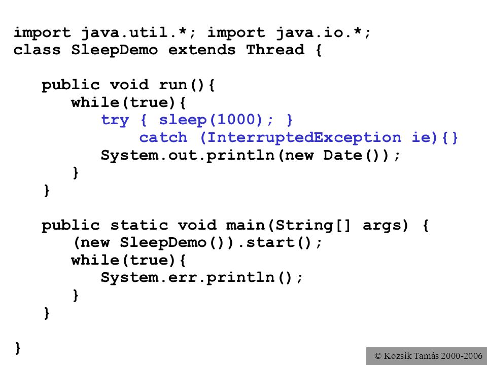 © Kozsik Tamás import java.util.*; import java.io.*; class SleepDemo extends Thread { public void run(){ while(true){ try { sleep(1000); } catch (InterruptedException ie){} System.out.println(new Date()); } public static void main(String[] args) { (new SleepDemo()).start(); while(true){ System.err.println(); }