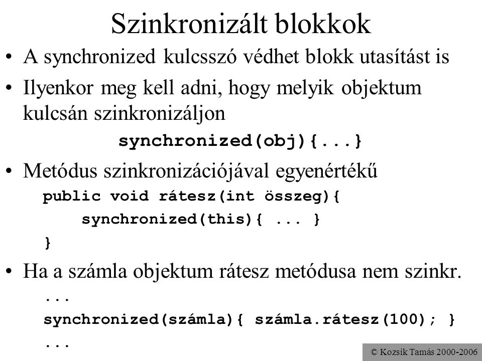 © Kozsik Tamás Szinkronizált blokkok A synchronized kulcsszó védhet blokk utasítást is Ilyenkor meg kell adni, hogy melyik objektum kulcsán szinkronizáljon synchronized(obj){...} Metódus szinkronizációjával egyenértékű public void rátesz(int összeg){ synchronized(this){...