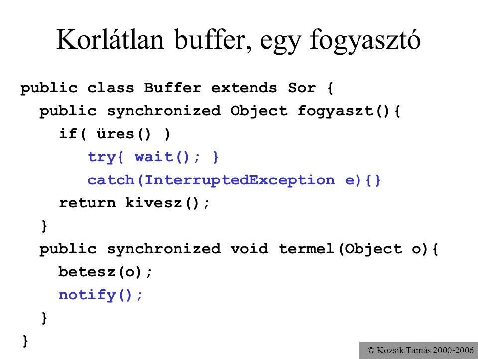 © Kozsik Tamás Korlátlan buffer, egy fogyasztó public class Buffer extends Sor { public synchronized Object fogyaszt(){ if( üres() ) try{ wait(); } catch(InterruptedException e){} return kivesz(); } public synchronized void termel(Object o){ betesz(o); notify(); }