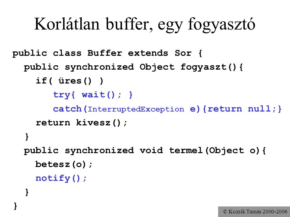 © Kozsik Tamás Korlátlan buffer, egy fogyasztó public class Buffer extends Sor { public synchronized Object fogyaszt(){ if( üres() ) try{ wait(); } catch( InterruptedException e){return null;} return kivesz(); } public synchronized void termel(Object o){ betesz(o); notify(); }