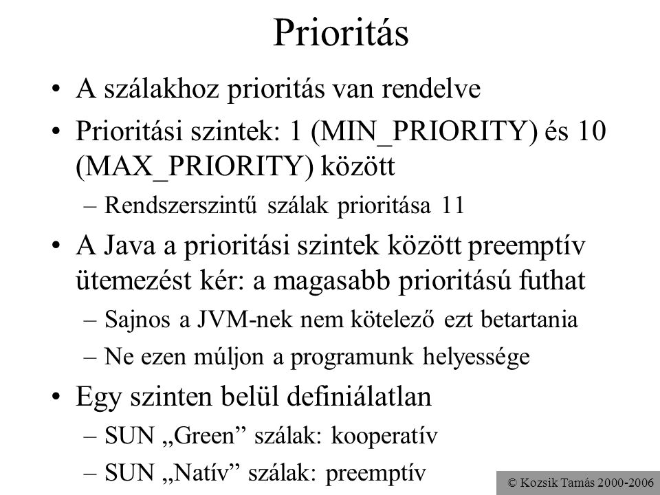 © Kozsik Tamás Prioritás A szálakhoz prioritás van rendelve Prioritási szintek: 1 (MIN_PRIORITY) és 10 (MAX_PRIORITY) között –Rendszerszintű szálak prioritása 11 A Java a prioritási szintek között preemptív ütemezést kér: a magasabb prioritású futhat –Sajnos a JVM-nek nem kötelező ezt betartania –Ne ezen múljon a programunk helyessége Egy szinten belül definiálatlan –SUN „Green szálak: kooperatív –SUN „Natív szálak: preemptív
