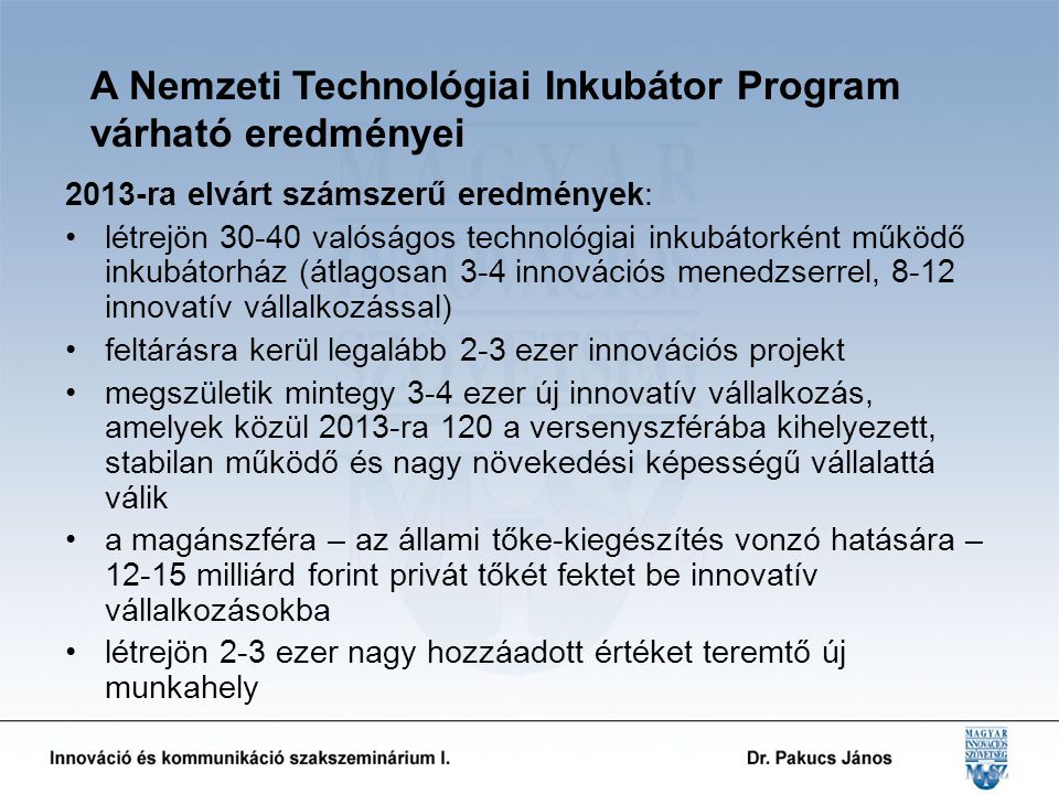 A Nemzeti Technológiai Inkubátor Program várható eredményei 2013-ra elvárt számszerű eredmények: létrejön valóságos technológiai inkubátorként működő inkubátorház (átlagosan 3-4 innovációs menedzserrel, 8-12 innovatív vállalkozással) feltárásra kerül legalább 2-3 ezer innovációs projekt megszületik mintegy 3-4 ezer új innovatív vállalkozás, amelyek közül 2013-ra 120 a versenyszférába kihelyezett, stabilan működő és nagy növekedési képességű vállalattá válik a magánszféra – az állami tőke-kiegészítés vonzó hatására – milliárd forint privát tőkét fektet be innovatív vállalkozásokba létrejön 2-3 ezer nagy hozzáadott értéket teremtő új munkahely