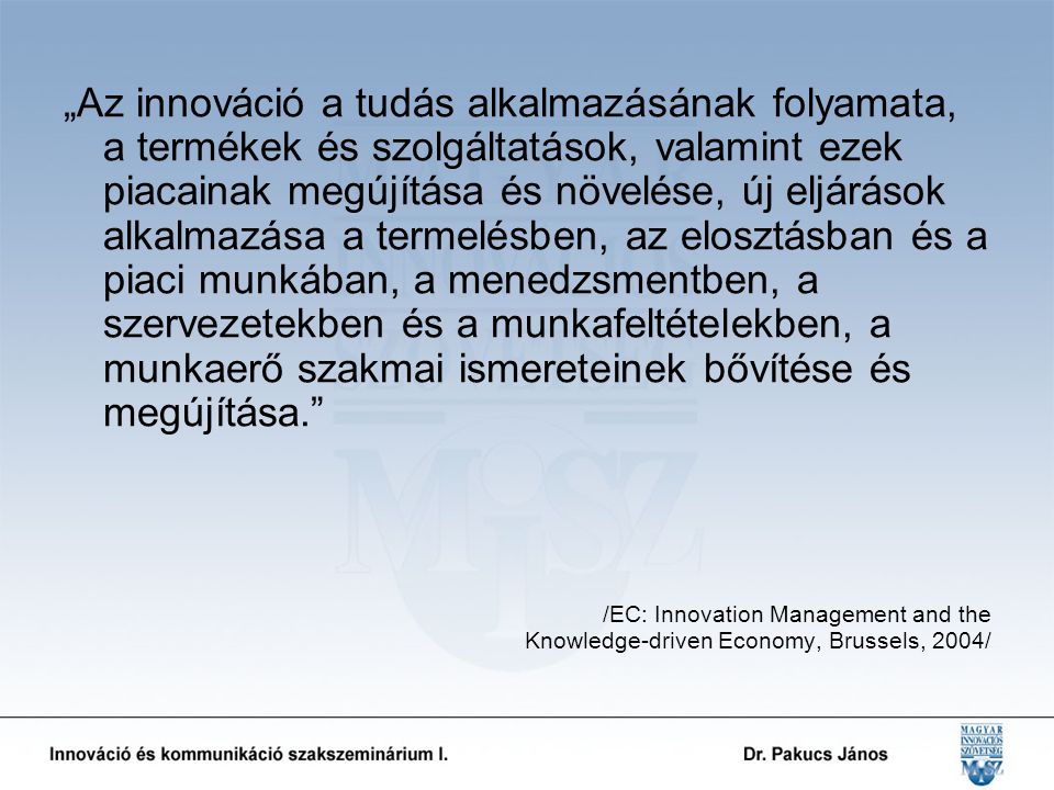 „Az innováció a tudás alkalmazásának folyamata, a termékek és szolgáltatások, valamint ezek piacainak megújítása és növelése, új eljárások alkalmazása a termelésben, az elosztásban és a piaci munkában, a menedzsmentben, a szervezetekben és a munkafeltételekben, a munkaerő szakmai ismereteinek bővítése és megújítása. /EC: Innovation Management and the Knowledge-driven Economy, Brussels, 2004/