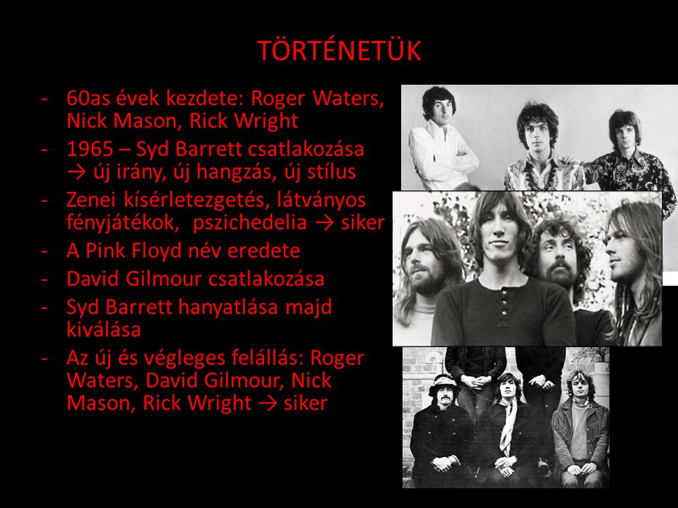 TÖRTÉNETÜK -60as évek kezdete: Roger Waters, Nick Mason, Rick Wright – Syd Barrett csatlakozása → új irány, új hangzás, új stílus -Zenei kísérletezgetés, látványos fényjátékok, pszichedelia → siker -A Pink Floyd név eredete -David Gilmour csatlakozása -Syd Barrett hanyatlása majd kiválása -Az új és végleges felállás: Roger Waters, David Gilmour, Nick Mason, Rick Wright → siker