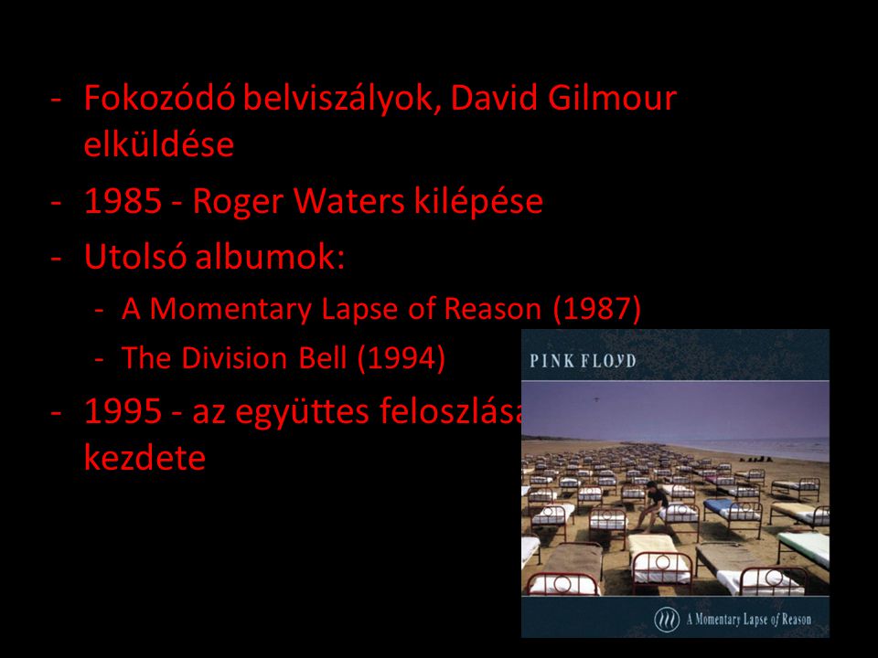 -Fokozódó belviszályok, David Gilmour elküldése Roger Waters kilépése -Utolsó albumok: -A Momentary Lapse of Reason (1987) -The Division Bell (1994) az együttes feloszlása, szólókarrierek kezdete