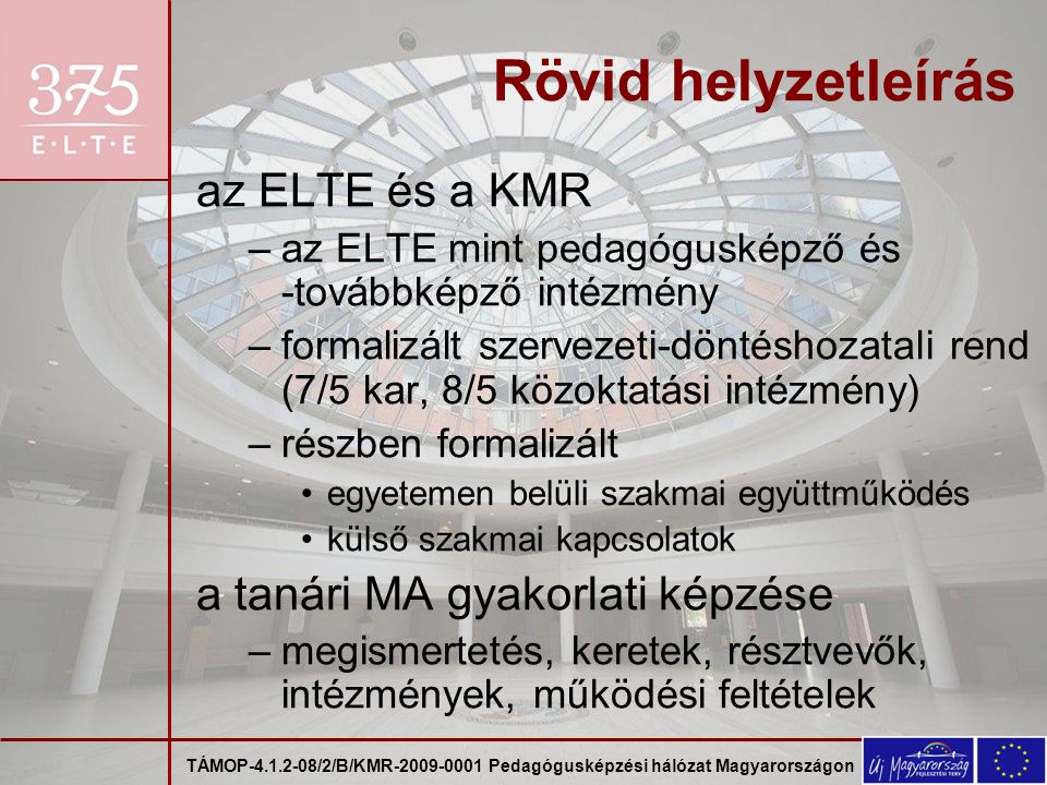 TÁMOP /2/B/KMR Pedagógusképzési hálózat Magyarországon Rövid helyzetleírás az ELTE és a KMR –az ELTE mint pedagógusképző és -továbbképző intézmény –formalizált szervezeti-döntéshozatali rend (7/5 kar, 8/5 közoktatási intézmény) –részben formalizált egyetemen belüli szakmai együttműködés külső szakmai kapcsolatok a tanári MA gyakorlati képzése –megismertetés, keretek, résztvevők, intézmények, működési feltételek