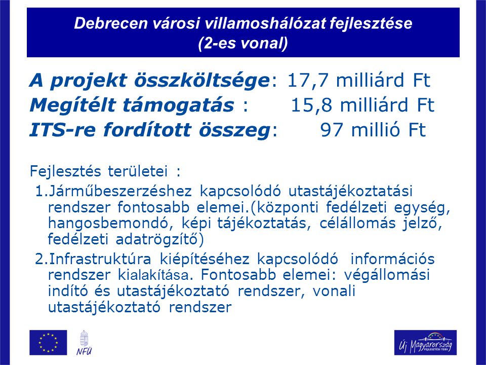 Debrecen városi villamoshálózat fejlesztése (2-es vonal) A projekt összköltsége: 17,7 milliárd Ft Megítélt támogatás : 15,8 milliárd Ft ITS-re fordított összeg: 97 millió Ft Fejlesztés területei : 1.Járműbeszerzéshez kapcsolódó utastájékoztatási rendszer fontosabb elemei.(központi fedélzeti egység, hangosbemondó, képi tájékoztatás, célállomás jelző, fedélzeti adatrögzítő) 2.Infrastruktúra kiépítéséhez kapcsolódó információs rendszer ki alakítása.