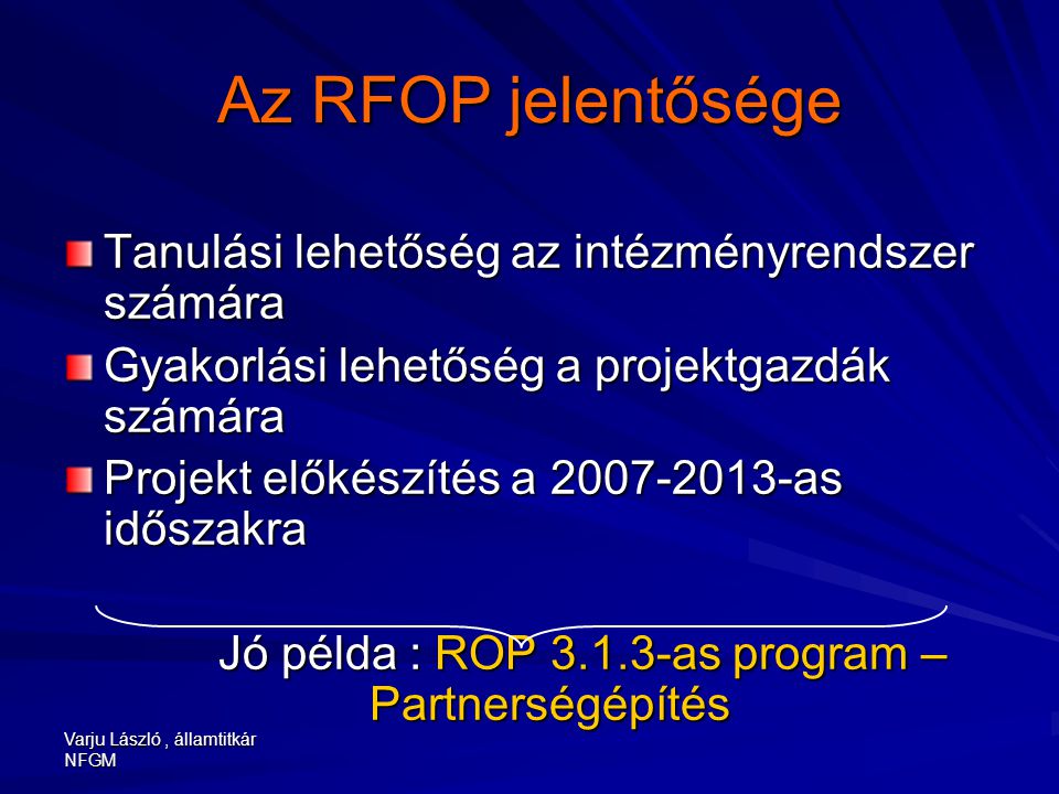 Varju László, államtitkár NFGM Az RFOP jelentősége Tanulási lehetőség az intézményrendszer számára Gyakorlási lehetőség a projektgazdák számára Projekt előkészítés a as időszakra Jó példa : ROP as program – Partnerségépítés