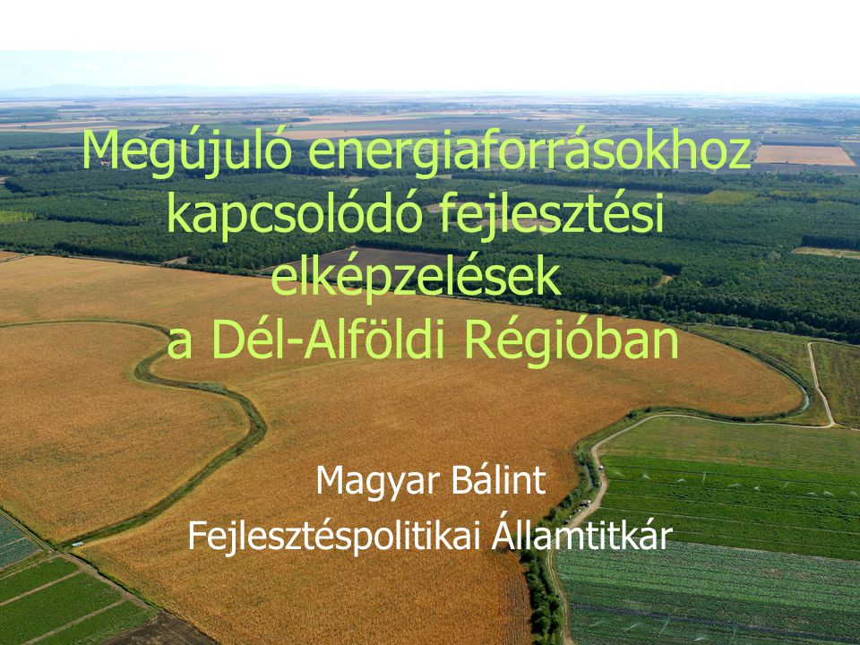 Megújuló energiaforrásokhoz kapcsolódó fejlesztési elképzelések a Dél-Alföldi Régióban Magyar Bálint Fejlesztéspolitikai Államtitkár